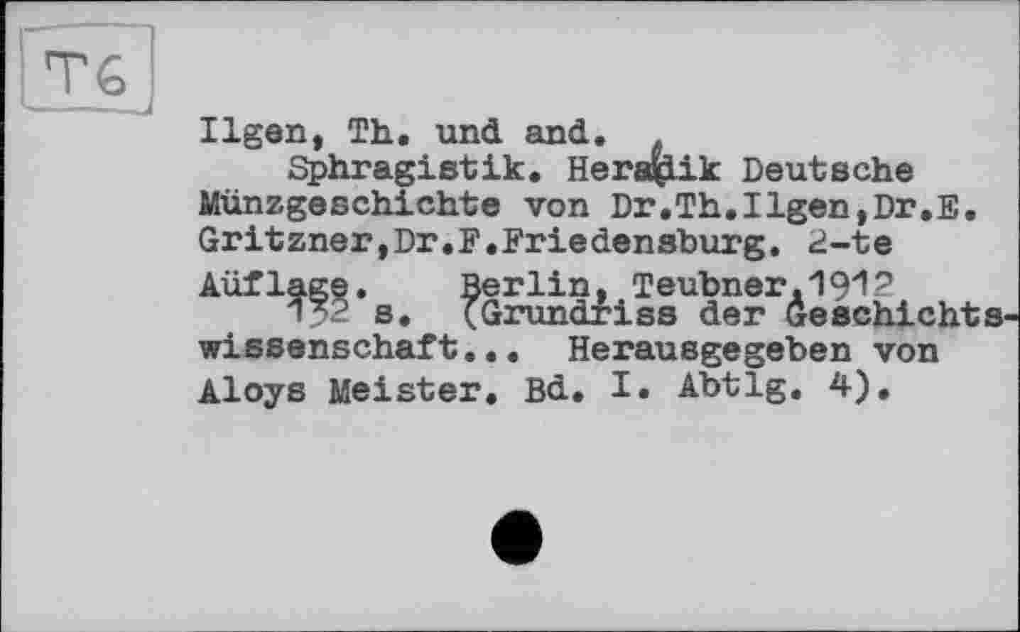 ﻿Тб I
Ilgen, Th. und and.
Sphragistik. Heraçlik Deutsche Münzgeschichte von Dr.Th.Ilgen,Dr.E. Gritzner,Dr.F.Friedensburg. 2-te Aüflage. Berlin, Teubner.1912
1X2 s. (Grundriss der Geschichtswissenschaft... Herausgegeben von Aloys Meister. Bd. I. Abtlg. 4).